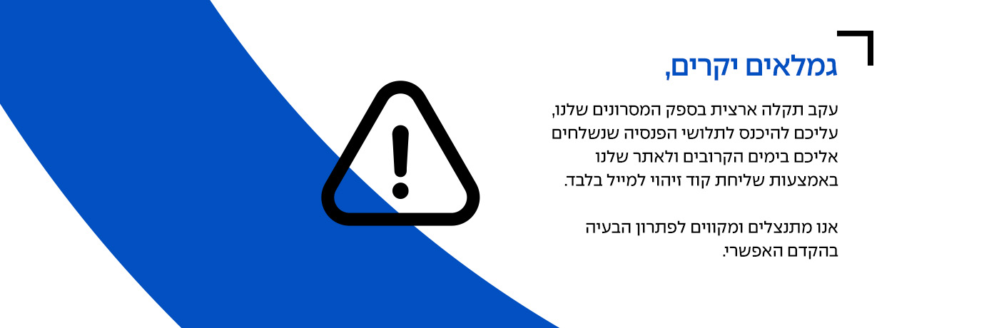 עקב תקלה ארצית בספק המסרונים, עליכם להיכנס לתלושי הפניסה שנשלחים אליכם בימים הקרובים ולאתר שלנו באמצעות שליחת קוד זיהוי למייל בלבד. אנו מתנצלים ומקווים לפתרון הבעיה בהקדם האפשרי.